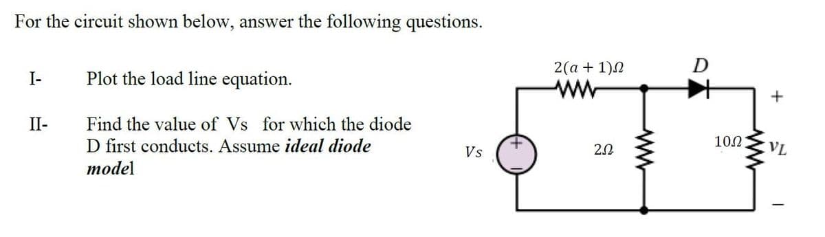 For the circuit shown below, answer the following questions.
2(a + 1)2
D
I-
Plot the load line equation.
II-
Find the value of Vs for which the diode
D first conducts. Assume ideal diode
2.0
10.2
VL
Vs
тodel
ww
