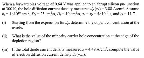 When a forward bias voltage of 0.64 V was applied to an abrupt silicon pn-junction
at 300 K, the hole diffusion current density measured J, (xn) = 3.88 A/cm?. Assume
n = 1x10!0 cm3, D, = 25 cm?/s, Dp= 10 cm /s, t= 7, = 5x10-7 s, and & = 11.7.
(i) Starting from the expression for Jp, determine the dopant concentration at the
n-side.
(ii) What is the value of the minority carrier hole concentration at the edge of the
depletion region?
(iii) If the total diode current density measured J= 4.49 A/cm?, compute the value
of electron diffusion current density J, (-xp).
