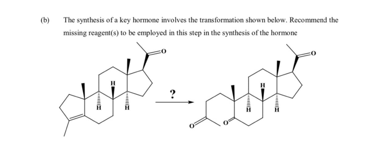 (b)
The synthesis of a key hormone involves the transformation shown below. Recommend the
missing reagent(s) to be employed in this step in the synthesis of the hormone
?
