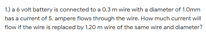 1.) a 6 volt battery is connected to a 0.3 m wire with a diameter of 1.Omm
has a current of 5. ampere flows through the wire. How much current will
flow if the wire is replaced by 1.20 m wire of the same wire and diameter?
