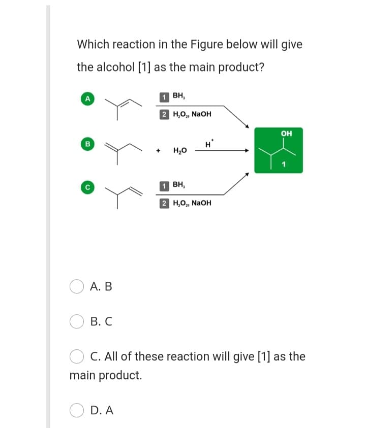 Which reaction in the Figure below will give
the alcohol [1] as the main product?
A
1 BH,
2 Н,о, NaOH
он
B
H20
1 BH,
2 Н,о, NaOH
А. В
В. С
C. All of these reaction will give [1] as the
main product.
D. A
