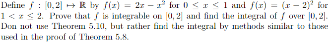 =
Define ƒ : [0,2] → R by f(x) = 2x - r² for 0 < x < 1 and f(x) (x-2)² for
1 < x < 2. Prove that f is integrable on [0,2] and find the integral of f over [0,2].
Don not use Theorem 5.10, but rather find the integral by methods similar to those
used in the proof of Theorem 5.8.