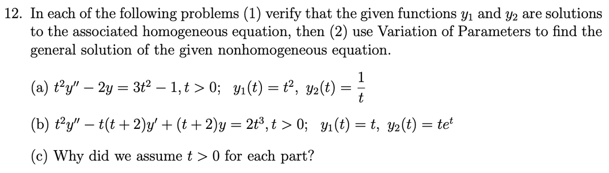 12. In each of the following problems (1) verify that the given functions y1 and y2 are solutions
to the associated homogeneous equation, then (2) use Variation of Parameters to find the
general solution of the given nonhomogeneous equation.
1
(a) t?y" – 2y = 3t2 – 1,t > 0; y1 (t) = t², y2(t)
t
(b) ty" – t(t +2)y' + (t + 2)y = 2t³,t > 0; y1(t) = t, y2(t) = te
(c) Why did we assume t > 0 for each part?
