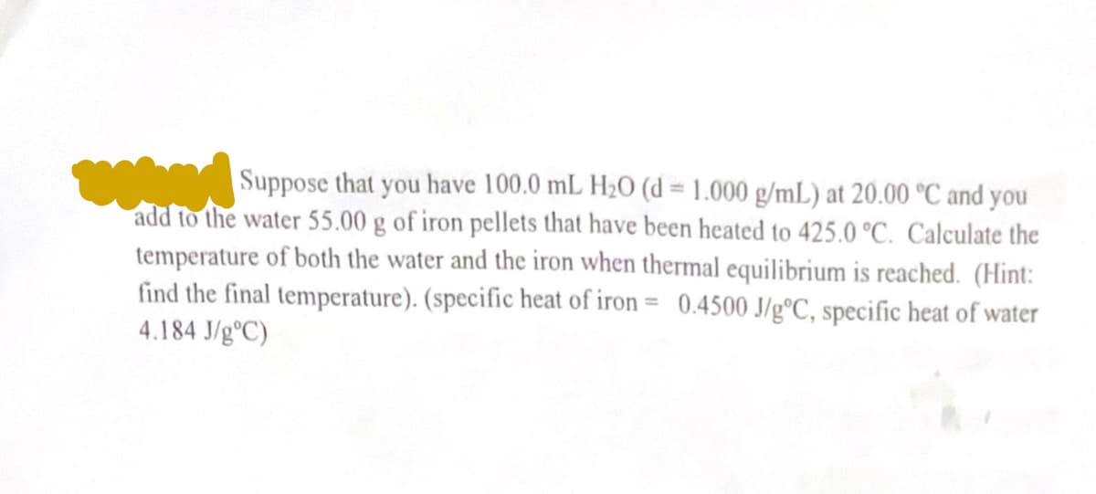Suppose that you have 100.0 mL H₂0 (d = 1.000 g/mL) at 20.00 °C and you
add to the water 55.00 g of iron pellets that have been heated to 425.0 °C. Calculate the
temperature of both the water and the iron when thermal equilibrium is reached. (Hint:
find the final temperature). (specific heat of iron = 0.4500 J/gºC, specific heat of water
4.184 J/g°C)
