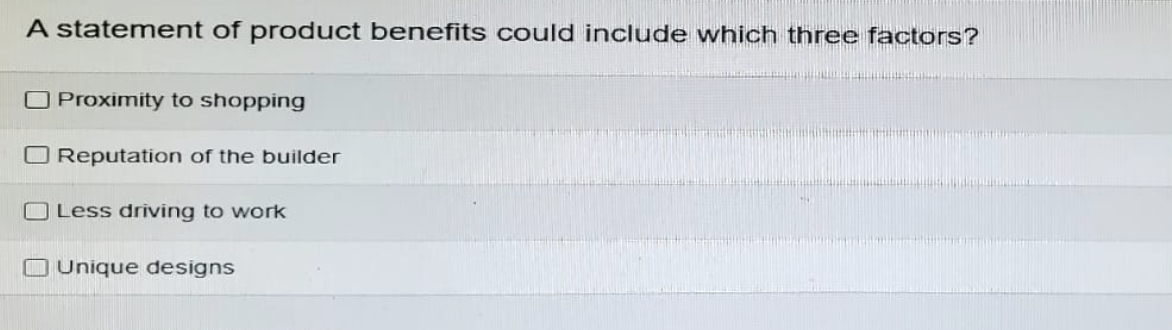 A statement of product benefits could include which three factors?
Proximity to shopping
☐ Reputation of the builder
Less driving to work
Unique designs