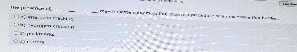 maining
The presence of
Oa) interpass cracking
Ob) hydrogen cracking
Oc) pockmarks
Od) craters
may indicate contamination, incorrect procedure or an excessive flux burden.
Font Size: