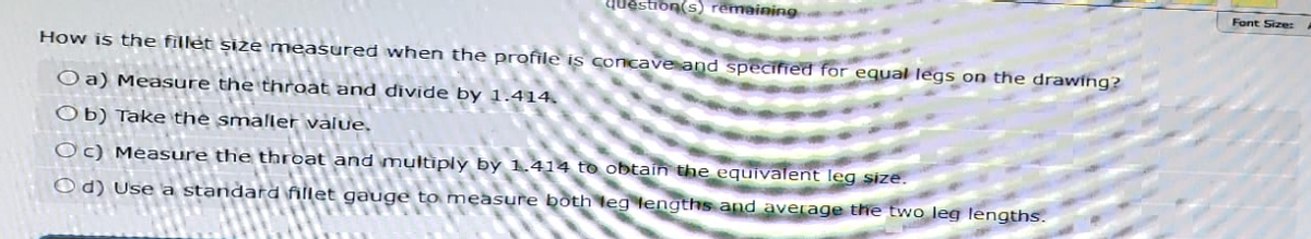 question(s) remaining
How is the fillet size measured when the profile is concave and specified for equal legs on the drawing?
Oa) Measure the throat and divide by 1.414.
Ob) Take the smaller value.
Oc) Measure the throat and multiply by 1.414 to obtain the equivalent leg size.
Od) Use a standard fillet gauge to measure both leg lengths and average the two leg lengths.
Font Size: