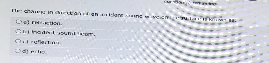 question(s) remaining
The change in direction of an incident sound wave on the surface is known as:
Oa) refraction.
Ob) incident sound beam.
Oc) reflection.
Od) echo.