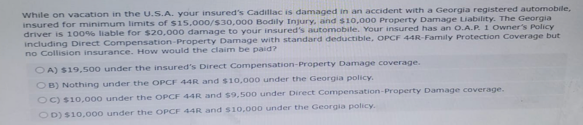 While on vacation in the U.S.A. your insured's Cadillac is damaged in an accident with a Georgia registered automobile,
insured for minimum limits of $15,000/$30,000 Bodily Injury, and $10,000 Property Damage Liability. The Georgia
driver is 100% liable for $20,000 damage to your insured's automobile. Your insured has an O.A.P. 1 Owner's Policy
including Direct Compensation-Property Damage with standard deductible, OPCF 44R-Family Protection Coverage but
no Collision insurance. How would the claim be paid?
OA) $19,500 under the insured's Direct Compensation-Property Damage coverage.
OB) Nothing under the OPCF 44R and $10,000 under the Georgia policy.
OC) $10,000 under the OPCF 44R and $9,500 under Direct Compensation-Property Damage coverage.
D) $10,000 under the OPCF 44R and $10,000 under the Georgia policy.