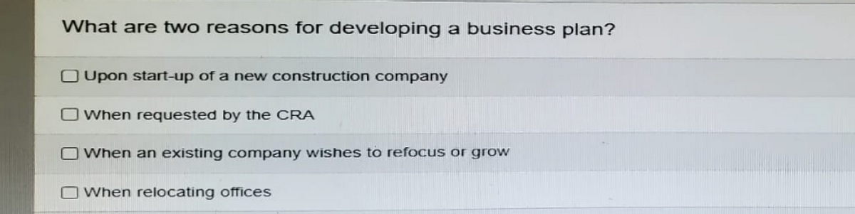What are two reasons for developing a business plan?
Upon start-up of a new construction company
When requested by the CRA
When an existing company wishes to refocus or grow
When relocating offices