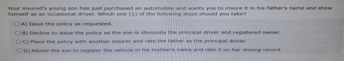 Your insured's young son has just purchased an automobile and wants you to insure it in his father's name and show
himself as an occasional driver. Which one (1) of the following steps should you take?
OA) Issue the policy as requested.
OB) Decline to issue the policy as the son is obviously the principal driver and registered owner.
OC) Place the policy with another insurer and rate the father as the principal driver.
OD) Advise the son to register the vehicle in his mother's name and rate it on her driving record.