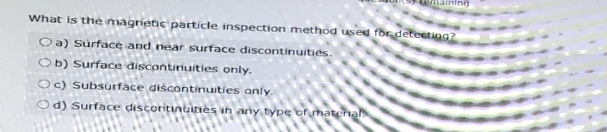 emaining
What is the magnetic particle inspection method used for detecting?
Oa) Surface and near surface discontinuities.
Ob) Surface discontinuities only.
Oc) Subsurface discontinuities only.
Od) Surface discontinuities in any type of material