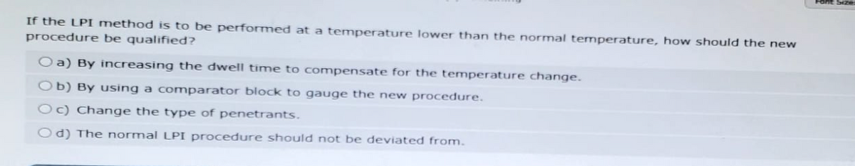 If the LPI method is to be performed at a temperature lower than the normal temperature, how should the new
procedure be qualified?
Oa) By increasing the dwell time to compensate for the temperature change.
Ob) By using a comparator block to gauge the new procedure.
Oc) Change the type of penetrants.
Od) The normal LPI procedure should not be deviated from.
Font Size