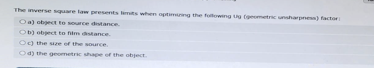 The inverse square law presents limits when optimizing the following Ug (geometric unsharpness) factor:
O a) object to source distance.
Ob) object to film distance.
Oc) the size of the source.
Od) the geometric shape of the object.