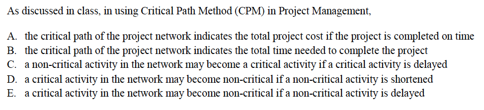 As discussed in class, in using Critical Path Method (CPM) in Project Management,
A. the critical path of the project network indicates the total project cost if the project is completed on time
B. the critical path of the project network indicates the total time needed to complete the project
C. a non-critical activity in the network may become a critical activity if a critical activity is delayed
D. a critical activity in the network may become non-critical if a non-critical activity is shortened
E. a critical activity in the network may become non-critical if a non-critical activity is delayed
