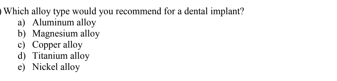 O Which alloy type would you recommend for a dental implant?
a) Aluminum alloy
b) Magnesium alloy
c) Copper alloy
d) Titanium alloy
e) Nickel alloy
