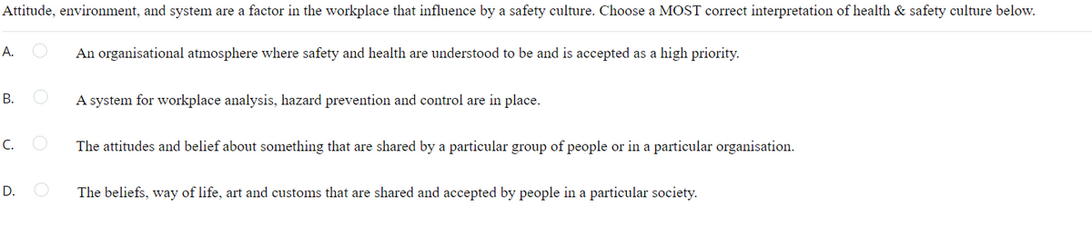 Attitude, environment, and system are a factor in the workplace that influence by a safety culture. Choose a MOST correct interpretation of health & safety culture below.
А.
An organisational atmosphere where safety and health are understood to be and is accepted as a high priority.
В.
A system for workplace analysis, hazard prevention and control are in place.
C.
The attitudes and belief about something that are shared by a particular group of people or in a particular organisation.
D.
The beliefs, way of life, art and customs that are shared and accepted by people in a particular society.
