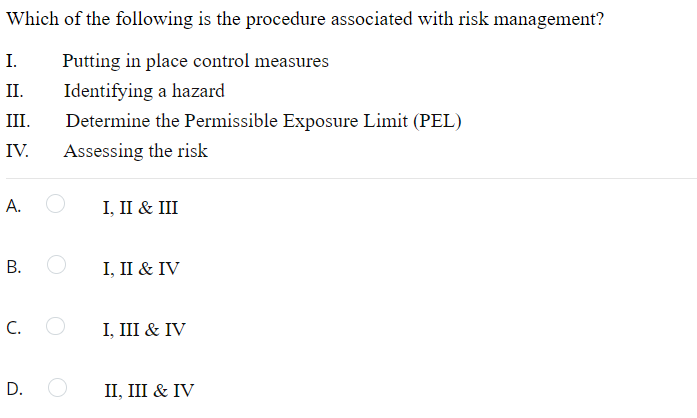 Which of the following is the procedure associated with risk management?
I.
Putting in place control measures
II.
Identifying a hazard
III.
Determine the Permissible Exposure Limit (PEL)
IV.
Assessing the risk
А.
I, II & III
I, II & IV
C.
I, III & IV
D. O
П, II & IV
B.
