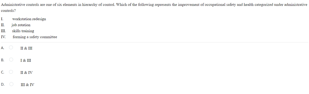 Administrative controls are one of six elements in hierarchy of control. Which of the following represents the improvement of occupational safety and health categorized under administrative
controls?
I.
workstation redesign
I.
job rotation
II.
skills training
IV.
forming a safety committee
А.
II & III
I & III
C.
II & IV
D.
III & IV
B.
