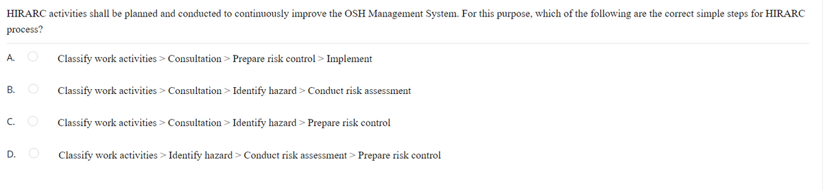 HIRARC activities shall be planned and conducted to continuously improve the OSH Management System. For this purpose, which of the following are the correct simple steps for HIRARC
process?
A.
Classify work activities > Consultation > Prepare risk control > Implement
Classify work activities > Consultation > Identify hazard > Conduct risk assessment
C.
Classify work activities > Consultation > Identify hazard > Prepare risk control
D.
Classify work activities > Identify hazard > Conduct risk assessment > Prepare risk control
B.
