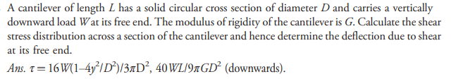 A cantilever of length L has a solid circular cross section of diameter D and carries a vertically
downward load Wat its free end. The modulus of rigidity of the cantilever is G. Calculate the shear
stress distribution across a section of the cantilever and hence determine the deflection due to shear
at its free end.
Ans. t = 16 W(1–4y²ID²)/3¤D², 40WL/9#GD² (downwards).
