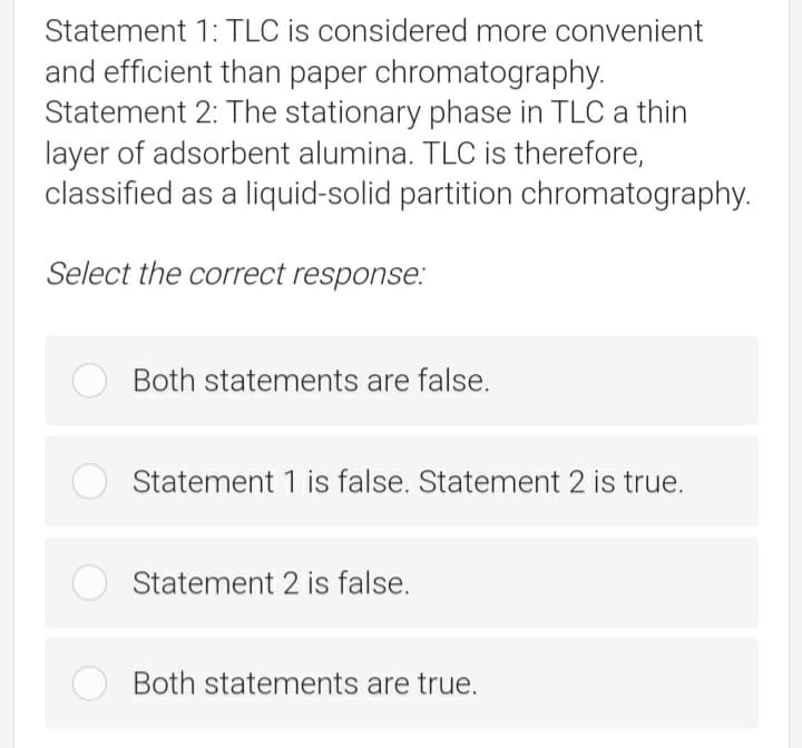 Statement 1: TLC is considered more convenient
and efficient than paper chromatography.
Statement 2: The stationary phase in TLC a thin
layer of adsorbent alumina. TLC is therefore,
classified as a liquid-solid partition chromatography.
Select the correct response:
Both statements are false.
Statement 1 is false. Statement 2 is true.
Statement 2 is false.
Both statements are true.
