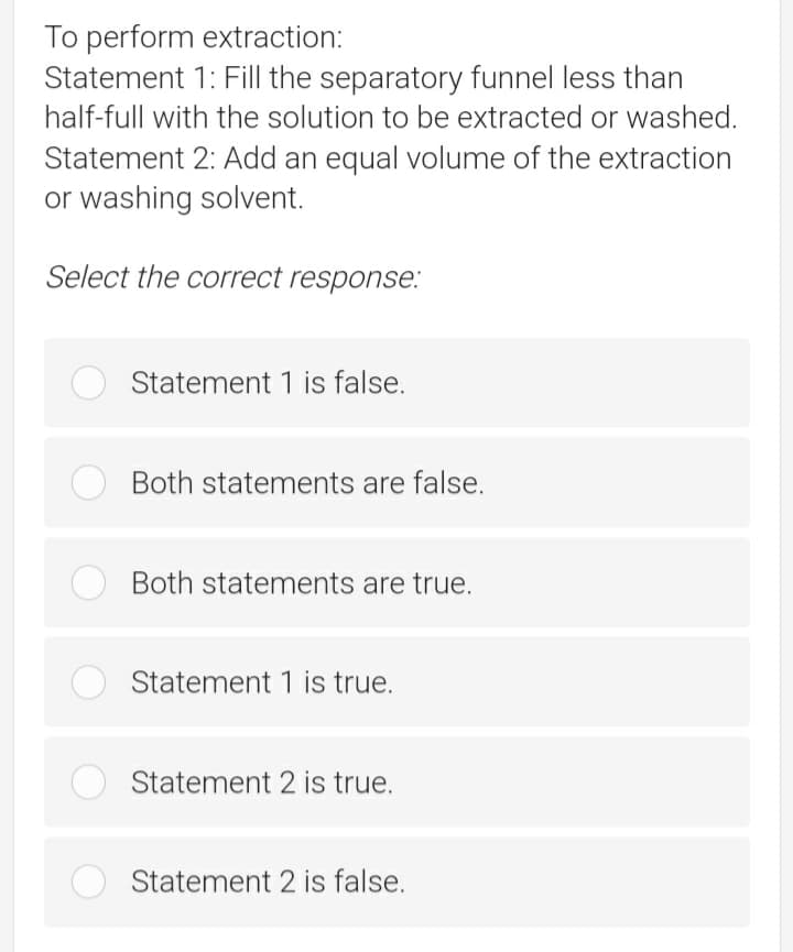 To perform extraction:
Statement 1: Fill the separatory funnel less than
half-full with the solution to be extracted or washed.
Statement 2: Add an equal volume of the extraction
or washing solvent.
Select the correct response:
Statement 1 is false.
Both statements are false.
Both statements are true.
Statement 1 is true.
Statement 2 is true.
Statement 2 is false.
