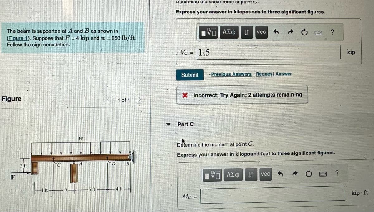 The beam is supported at A and B as shown in
(Figure 1). Suppose that F = 4 kip and w = 250 lb/ft.
Follow the sign convention.
Figure
F
3 ft
C
40
W
A
-6 ft
D
1 of 1
4 ft
BI
V
Determine the shear force at point .
Express your answer in kilopounds to three significant figures.
Vc = 1.5
Submit - Previous Answers Request Answer
5 ΑΣΦ ↓↑ vec
X Incorrect; Try Again; 2 attempts remaining
Part C
Mc =
Determine the moment at point C.
Express your answer in kilopound-feet to three significant figures.
IVE ΑΣΦ 41
?
vec
?
kip
kip ft