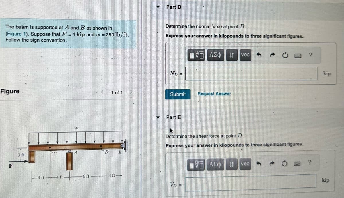 The beam is supported at A and B as shown in
(Figure 1). Suppose that F = 4 kip and w = 250 lb/ft.
Follow the sign convention.
Figure
F
3 ft
|40+40+
ft
W
A
-6 ft
D
1 of 1
4 ft
▼
Part D
Determine the normal force at point D.
Express your answer in kilopounds to three significant figures.
ND =
Submit
Part E
15. ΑΣΦ
VD =
↓1 vec
Request Answer
Determine the shear force at point D.
Express your answer in kilopounds to three significant figures.
HVD ΑΣΦ
vec
?
kip
kip