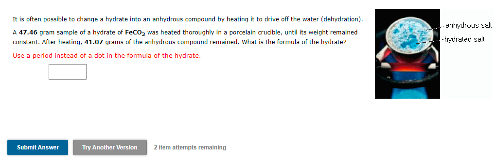 It is often possible to change a hydrate into an anhydrous compound by heating it to drive off the water (dehydration).
A 47.46 gram sample of a hydrate of FeCO3 was heated thoroughly in a porcelain crucible, until its weight remained
constant. After heating, 41.07 grams of the anhydrous compound remained. What is the formula of the hydrate?
Use a period instead of a dot in the formula of the hydrate.
anhydrous salt
hydrated salt
Submit Answer
Try Another Version
2 item attempts remaining