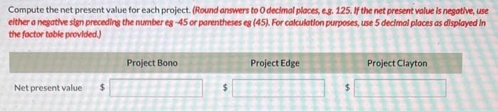 Compute the net present value for each project. (Round answers to O decimal places, e.g. 125. If the net present value is negative, use
either a negative sign preceding the number eg -45 or parentheses eg (45). For calculation purposes, use 5 decimal places as displayed in
the factor table provided.)
Net present value
Project Bono
Project Edge
Project Clayton