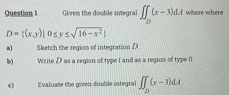 V (x- 3)dA where where
D
Question 1
Given the double integral
D= {(x,y)| 0sys16-x2).
a)
Sketch the region of integration D.
b)
Write D as a region of type I and as a region of type II.
c)
Evaluate the given double integral (x– 3)dA.
