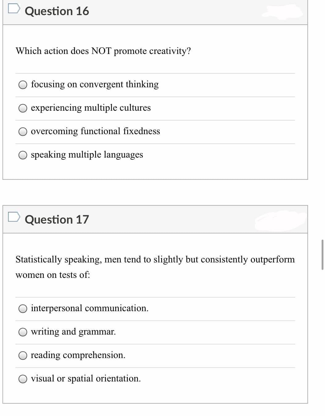Question 16
Which action does NOT promote creativity?
focusing on convergent thinking
experiencing multiple cultures
overcoming functional fixedness
speaking multiple languages
Question 17
Statistically speaking, men tend to slightly but consistently outperform
women on tests of:
interpersonal communication.
writing and grammar.
reading comprehension.
visual or spatial orientation.
