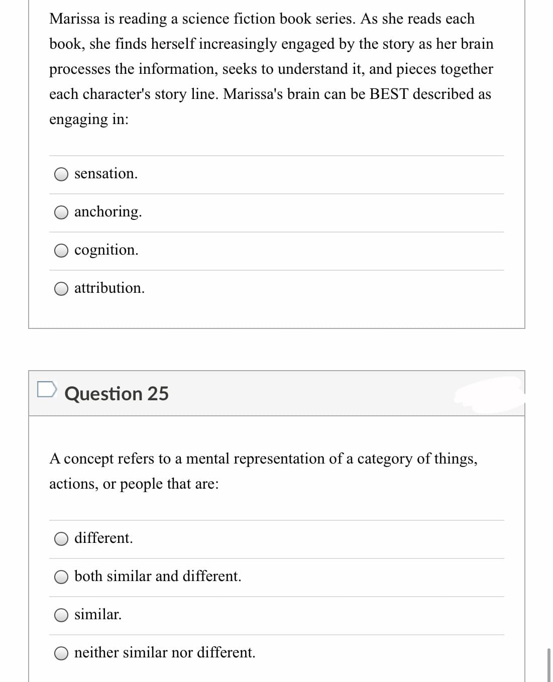 Marissa is reading a science fiction book series. As she reads each
book, she finds herself increasingly engaged by the story as her brain
processes the information, seeks to understand it, and pieces together
each character's story line. Marissa's brain can be BEST described as
engaging in:
sensation.
O anchoring.
O cognition.
attribution.
D Question 25
A concept refers to a mental representation of a category of things,
actions, or people that are:
different.
both similar and different.
similar.
neither similar nor different.
