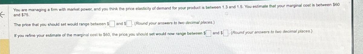 You are managing a firm with market power, and you think the price elasticity of demand for your product is between 1.3 and 1.5. You estimate that your marginal cost is between $60
and $75.
The price that you should set would range between $and $
(Round your answers to two decimal places.)
If you refine your estimate of the marginal cost to $60, the price you should set would now range between $
and $
(Round your answers to two decimal places.)