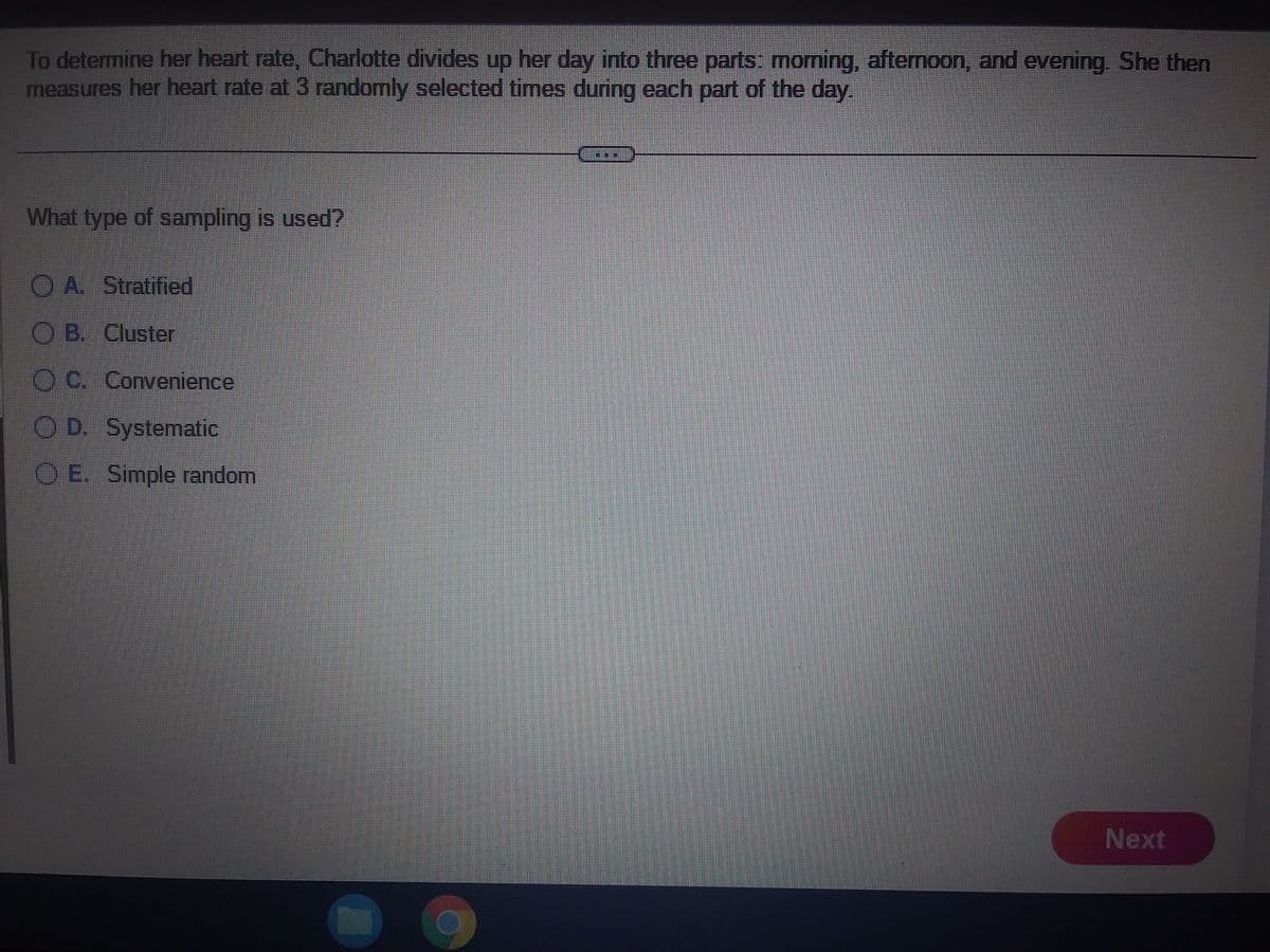 To determine her heart rate, Charlotte divides up her day into three parts: morning, afternoon, and evening. She then
measures her heart rate at 3 randomly selected times during each part of the day.
What type of sampling is used?
OA. Stratified
OB. Cluster
OC. Convenience
OD. Systematic
O E. Simple random
Next
