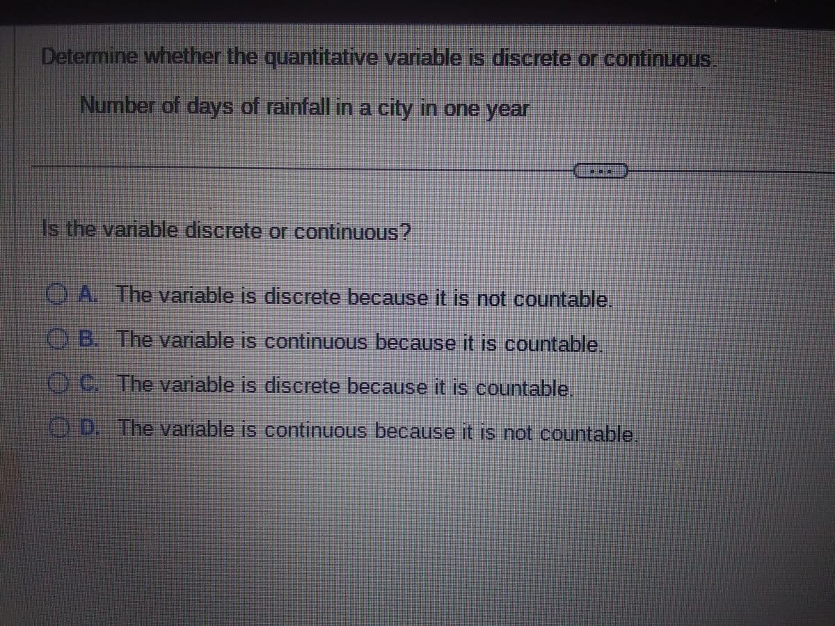 Determine whether the quantitative variable is discrete or continuous
Number of days of rainfall in a city in one year
Is the variable discrete or continuous?
===
A. The variable is discrete because it is not countable.
OB. The variable is continuous because it is countable.
ⒸC. The variable is discrete because it is countable
D. The variable is continuous because it is not countable.