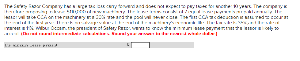 The Safety Razor Company has a large tax-loss carry-forward and does not expect to pay taxes for another 10 years. The company is
therefore proposing to lease $110,000 of new machinery. The lease terms consist of 7 equal lease payments prepaid annually. The
lessor will take CCA on the machinery at a 30% rate and the pool will never close. The first CCA tax deduction is assumed to occur at
the end of the first year. There is no salvage value at the end of the machinery's economic life. The tax rate is 35%,and the rate of
interest is 11%. Wilbur Occam, the president of Safety Razor, wants to know the minimum lease payment that the lessor is likely to
accept. (Do not round intermediate calculations. Round your answer to the nearest whole dollar.)
The minimum lease payment
