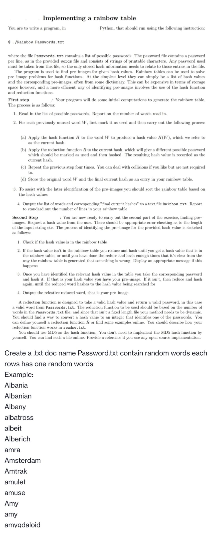 You are to write a program, in
$ ./Rainbow Passwords.txt
Implementing a rainbow table
where the file Passwords.txt contains a list of possible passwords. The password file contains a password
per line, as in the provided words file and consists of strings of printable characters. Any password used
must be taken from this file, so the only stored hash information needs to relate to those entries in the file.
The program is used to find pre-images for given hash values. Rainbow tables can be used to solve
pre-image problems for hash functions. At the simplest level they can simply be a list of hash values
and the corresponding pre-images, often from some dictionary. This can be expensive in terms of storage
space however, and a more efficient way of identifying pre-images involves the use of the hash function
and reduction functions.
First step
The process is as follows:
1. Read in the list of possible passwords. Report on the number of words read in.
2. For each previously unused word W, first mark it as used and then carry out the following process
Python, that should run using the following instruction:
(a) Apply the hash function H to the word W to produce a hash value H(W), which we refer to
as the current hash.
(b) Apply the reduction function R to the current hash, which will give a different possible password
which should be marked as used and then hashed. The resulting hash value is recorded as the
current hash.
(c) Repeat the previous step four times. You can deal with collisions if you like but are not required
to.
(d) Store the original word W and the final current hash as an entry in your rainbow table.
3. To assist with the later identification of the pre-images you should sort the rainbow table based on
the hash values
: Your program will do some initial computations to generate the rainbow table.
4. Output the list of words and corresponding "final current hashes" to a text file Rainbow.txt. Report
to standard out the number of lines in your rainbow table
Second Step
: You are now ready to carry out the second part of the exercise, finding pre-
images. Request a hash value from the user. There should be appropriate error checking as to the length
of the input string etc. The process of identifying the pre-image for the provided hash value is sketched
as follows:
1. Check if the hash value is in the rainbow table
2. If the hash value isn't in the rainbow table you reduce and hash until you get a hash value that is in
the rainbow table, or until you have done the reduce and hash enough times that it's clear from the
way the rainbow table is generated that something is wrong. Display an appropriate message if this
happens
3. Once you have identified the relevant hash value in the table you take the corresponding password
and hash it. If that is your hash value you have your pre-image. If it isn't, then reduce and hash
again, until the reduced word hashes to the hash value being searched for
4. Output the releative reduced word, that is your pre-image
A reduction function is designed to take a valid hash value and return a valid password, in this case
a valid word from Passwords.txt. The reduction function to be used should be based on the number of
words in the Passwords.txt file, and since that isn't a fixed length file your method needs to be dynamic.
You should find a way to convert a hash value to an integer that identifies one of the passwords. You
can define yourself a reduction function R or find some examples online. You should describe how your
reduction function works in readme.txt.
Example:
Albania
Albanian
Albany
albatross
You should use MD5 as the hash function. You don't need to implement the MD5 hash function by
yourself. You can find such a file online. Provide a reference if you use any open source implementation.
albeit
Alberich
amra
Create a .txt doc name Password.txt contain random words each
rows has one random words
Amsterdam
Amtrak
amulet
amuse
Amy
amy
amygdaloid