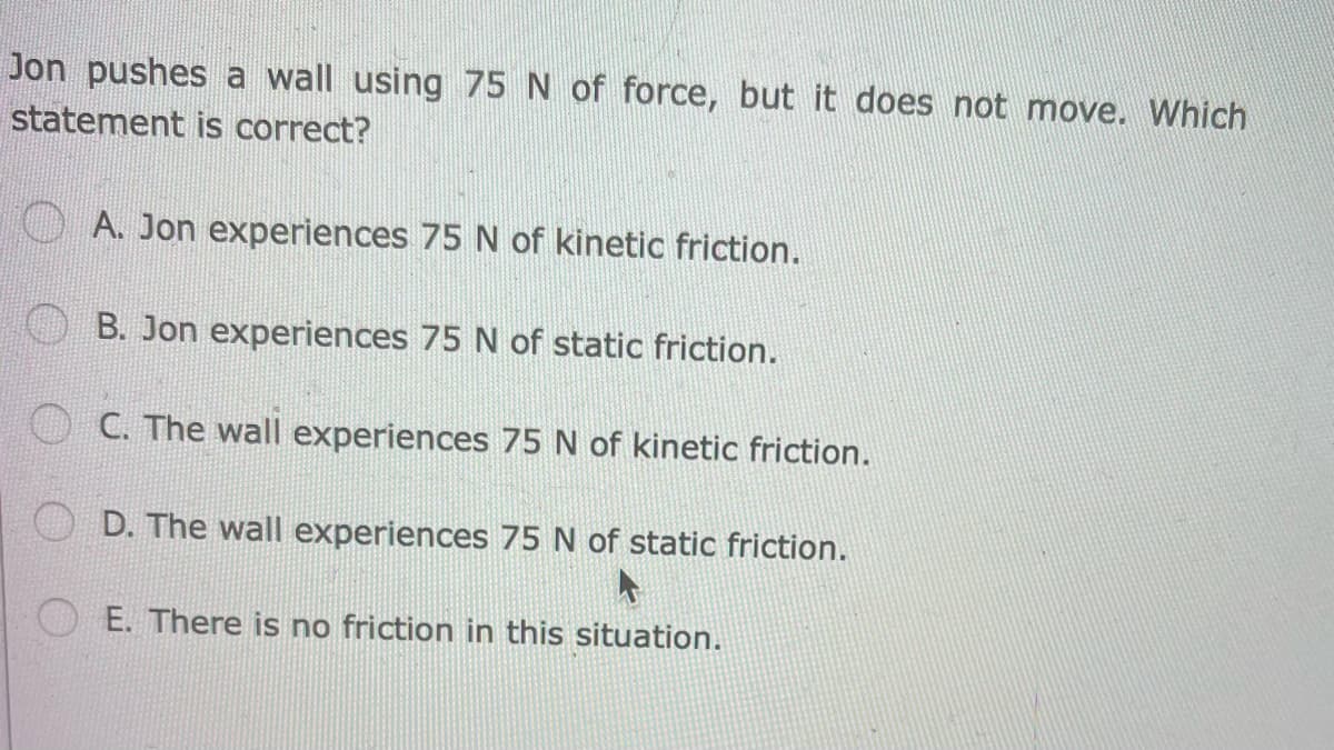 Jon pushes a wall using 75 N of force, but it does not move. Which
statement is correct?
A. Jon experiences 75 N of kinetic friction.
B. Jon experiences 75 N of static friction.
C. The wall experiences 75 N of kinetic friction.
D. The wall experiences 75 N of static friction.
E. There is no friction in this situation.