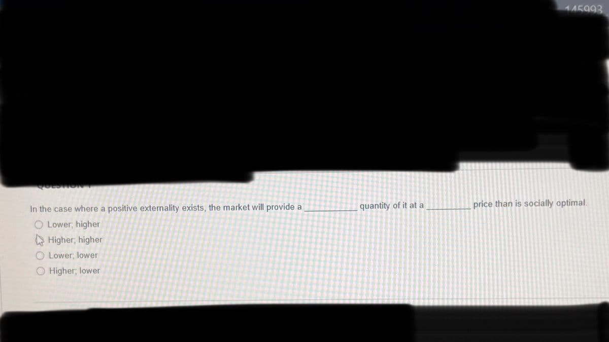 QUEST
In the case where a positive externality exists, the market will provide a
O Lower, higher
Higher, higher
O Lower, lower
O Higher, lower
quantity of it at a
145993
price than is socially optimal.