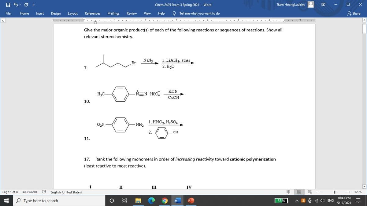 Chem 2425 Exam 3 Spring 2021 - Word
Tram HoangLuuYen
O Tell me what you want to do
A Share
File
Home
Insert
Design
Layout
References
Mailings
Review
View
Help
1... ...Y. 1.. . . 2... :.. 3 . .. . . 4. . : 5
..I .. 6. . 7..
Give the major organic product(s) of each of the following reactions or sequences of reactions. Show all
relevant stereochemistry.
1. LIAIH4, ether
2. H20
NaN3
Br
7.
KCN
H3C
N=N HSO,
CUCN
10.
1. HNO,, H2SO4
O,N
- NH2
2.
он
11.
17.
Rank the following monomers in order of increasing reactivity toward cationic polymerization
(least reactive to most reactive).
II
III
IV
Page 1 of 8
483 words
English (United States)
120%
10:41 PM
P Type here to search
O G 4) ENG
559
5/11/2021
