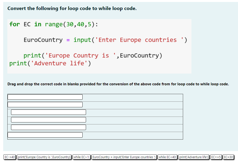 Convert the following for loop code to while loop code.
for EC in range(30,40,5):
EuroCountry = input('Enter Europe countries ')
print('Europe Country is ', EuroCountry)
print('Adventure life')
Drag and drop the correct code in blanks provided for the conversion of the above code from for loop code to while loop code.
EC-=40 print('Europe Country is EuroCountry)
while EC> 1: EuroCountry = input('Enter Europe countries
while EC<40: print('Adventure life")
EC+=5 EC=30
