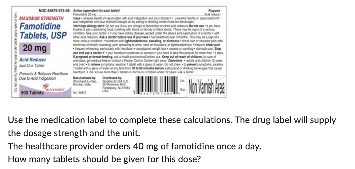 Do not use if printed foil seal under bottle cap is open or torn
NDC 64679-374-05
MAXIMUM STRENGTH
Famotidine
Tablets, USP
20 mg
Acid Reducer
Just One Tablet
Prevents & Relieves Heartburn
Due to Acid Indigestion
500 Tablets
WOCKHARDT
Active ingrendient (in each tablet)
Famotidine 20 mg
Uses relieves heartbum associated with acid indigestion and sour stomach prevents heartbum associated with
and indigestion a
and sour stomach brought on by eating or drinking certain food and beverages
Warnings A
s Allergy alert: Do not use if you are alergic to famotidine or other acid reducers Do ne
not use you have
trouble or
with or
stools.
be a
condition, See your doctor. If you have kichey disease, except under the advice and supervision of a doctor with
other acid reducers. Ask a doctor before use if you have had heartbum over 3 months. This may be a si
more serious condition heartbum with lightheadedness, sweating, or dizziness chest pain or shoulder pain with
shortness of breath; sweating pain spreading to arms, neck or shoulders; or lightheadedness frequent chest pain
frequent wheezing particulary with heartbum unexplained weight loss nausea or vomiting stomach pain, Stop
use and ask a doctor if your heartbum continues or worsens you need to take this product for more than 14 days
If pregnant or breast-feeding, ask a health professional before use. Keep out of reach of children. In case of
overdose, get medical help or contact a Poison Contral Center right away Directions adults and children 12 years
and over to relieve symptoms, swallow 1 tablet with a glass of water. Do not chew to prevent symptoms, swallow
1 tablet with a glass of water at any time from 10 to 60 minutes before eating food or drinking beverages that cause
beartbum do not use more than 2 tablets in 24 hours children under 12 years: ask a doctor.
sign of a
Manufactured by:
Wockhardt Limited
Mumbal India
Iss.130810
Distributed by:
Wockhardt USA LLC
20 Waterview Bvd.
Panippany, NJ 07054
USA
Lot
Exp:
Purpose
Acid reducer
6467937405 14
Non Varnish Area
Use the medication label to complete these calculations. The drug label will supply
the dosage strength and the unit.
The healthcare provider orders 40 mg of famotidine once a day.
How many tablets should be given for this dose?