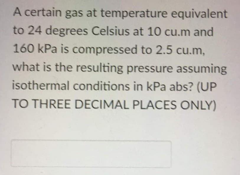 A certain gas at temperature equivalent
to 24 degrees Celsius at 10 cu.m and
160 kPa is compressed to 2.5 cu.m,
what is the resulting pressure assuming
isothermal conditions in kPa abs? (UP
TO THREE DECIMAL PLACES ONLY)
