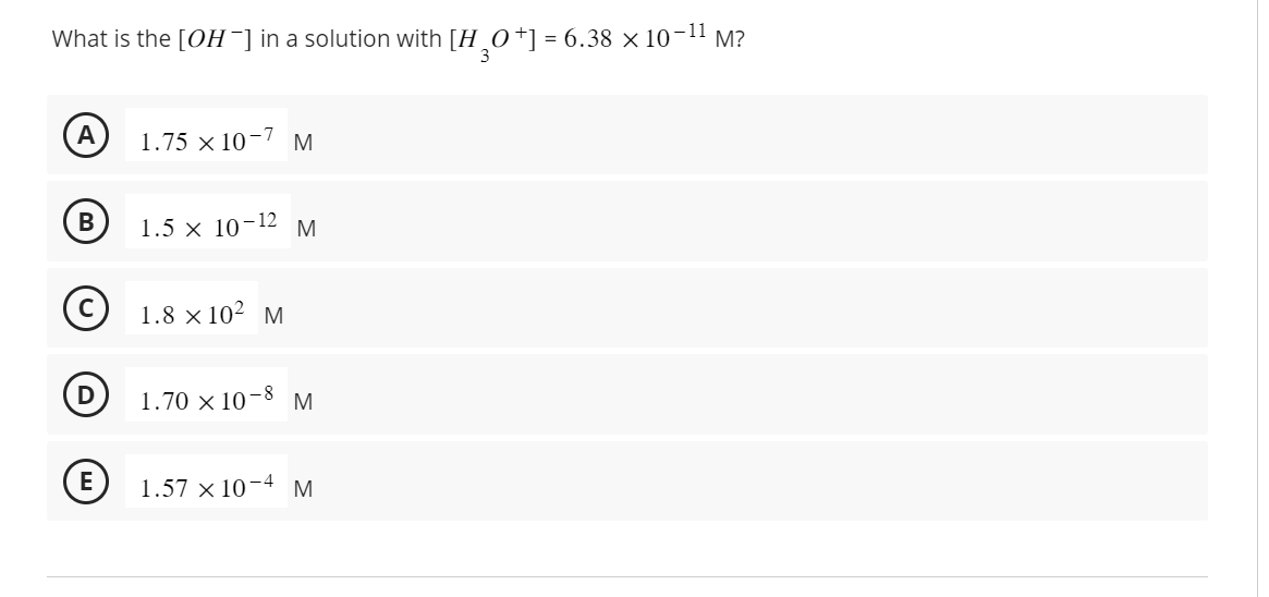 What is the [OH-] in a solution with [H3O+] = 6.38 × 10-¹1 M?
A
B
D
E
1.75 x 10-7 M
1.5 × 10-12 M
1.8 × 10² M
1.70 × 10-8 M
1.57 x 10-4 M