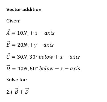 Vector addition
Given:
A = 10N, + x - axis
= 20N,+y - axis
€ = 30N, 30° below + x - axis
D = 40N, 50° below - x - axis
Solve for:
2.) B + D
BJ