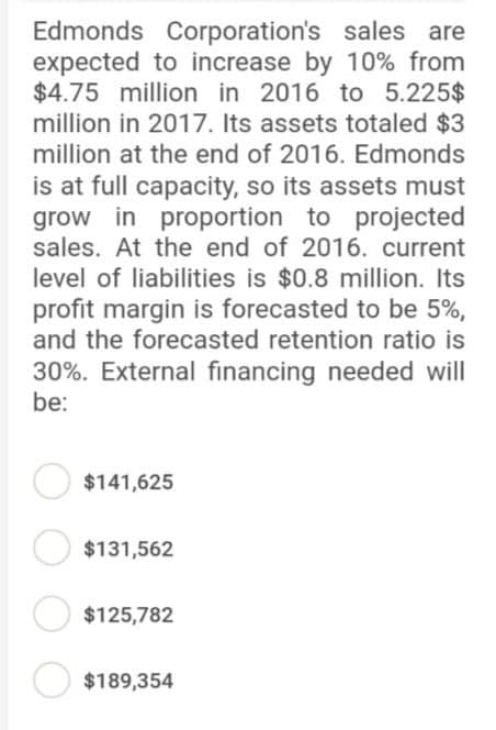 Edmonds Corporation's sales are
expected to increase by 10% from
$4.75 million in 2016 to 5.225$
million in 2017. Its assets totaled $3
million at the end of 2016. Edmonds
is at full capacity, so its assets must
grow in proportion to projected
sales. At the end of 2016. current
level of liabilities is $0.8 million. Its
profit margin is forecasted to be 5%,
and the forecasted retention ratio is
30%. External financing needed will
be:
$141,625
$131,562
$125,782
$189,354