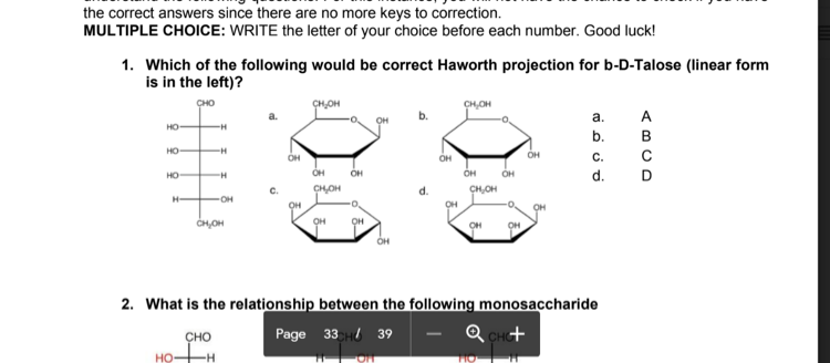 the correct answers since there are no more keys to correction.
MULTIPLE CHOICE: WRITE the letter of your choice before each number. Good luck!
1. Which of the following would be correct Haworth projection for b-D-Talose (linear form
is in the left)?
сно
CH,OH
CH,OH
a.
A
OH
HO
b.
в
но
-H
он
OH
С.
HO
OH
OH
OH
d.
C.
CHOH
CH,OH
H-
OH
OH
OH
CH,OH
OH
OH
он
OH
2. What is the relationship between the following monosaccharide
ҫно
Page 33 H 39
Q CH+
