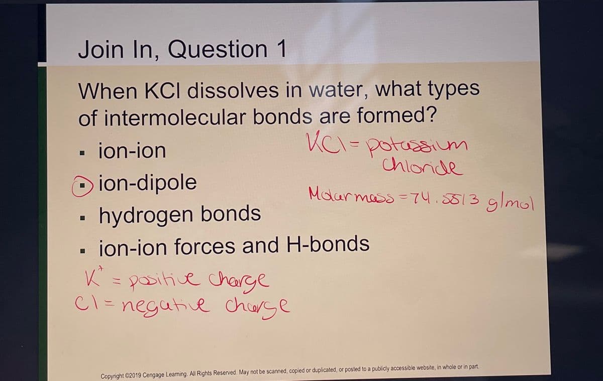 Join In, Question 1
When KCl dissolves in water, what types
of intermolecular bonds are formed?
KC1= potassium
chloride
Molar mass=74.5513 g/mol
ion-ion
ion-dipole
hydrogen bonds
ion-ion forces and H-bonds
K² = positive charge
C1 = negative charge
☐
Copyright ©2019 Cengage Learning. All Rights Reserved. May not be scanned, copied or duplicated, or posted to a publicly accessible website, in whole or in part.
